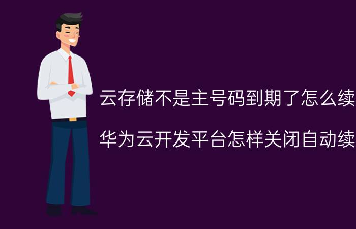 云存储不是主号码到期了怎么续费 华为云开发平台怎样关闭自动续费？